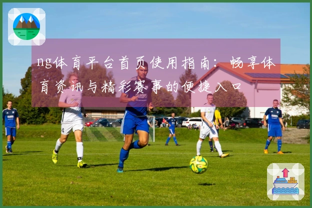 ng体育平台首页使用指南：畅享体育资讯与精彩赛事的便捷入口