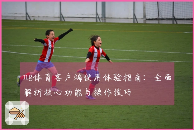 ng体育客户端使用体验指南：全面解析核心功能与操作技巧